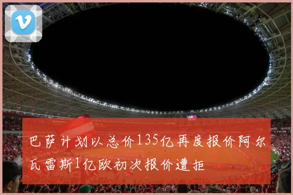 巴萨计划以总价135亿再度报价阿尔瓦雷斯1亿欧初次报价遭拒