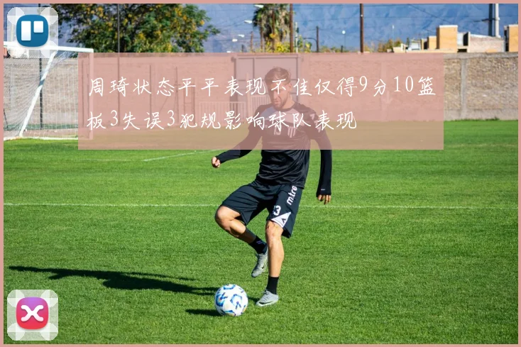 周琦状态平平表现不佳仅得9分10篮板3失误3犯规影响球队表现