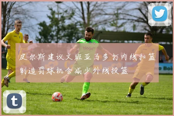 皮尔斯建议文班亚马多打内线扣篮制造罚球机会减少外线投篮