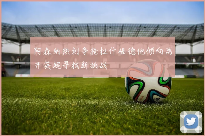 阿森纳热刺争抢拉什福德他倾向离开英超寻找新挑战