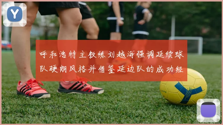 呼和浩特主教练刘越海强调延续球队硬朗风格并借鉴延边队的成功经验