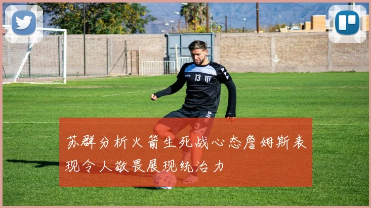苏群分析火箭生死战心态詹姆斯表现令人敬畏展现统治力