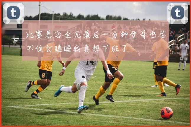 比赛悬念全无最后一分钟登哥也忍不住打瞌睡我真想下班了