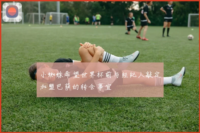 小蜘蛛希望世界杯前与经纪人敲定加盟巴萨的转会事宜