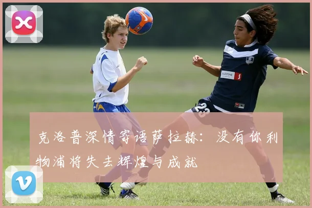 克洛普深情寄语萨拉赫：没有你利物浦将失去辉煌与成就