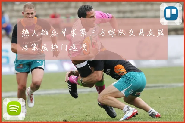 热火雄鹿寻求第三方球队交易灰熊活塞成热门选项
