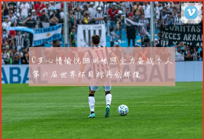 C罗心情愉悦晒训练照全力备战个人第六届世界杯目标再创辉煌