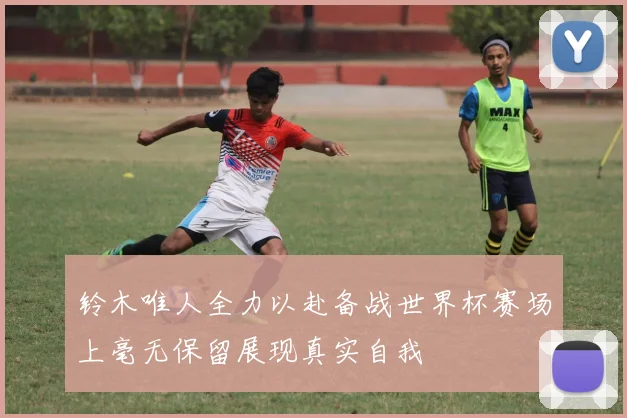 铃木唯人全力以赴备战世界杯赛场上毫无保留展现真实自我