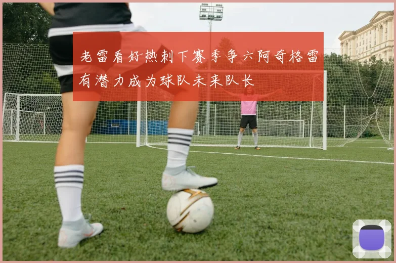 老雷看好热刺下赛季争六阿奇格雷有潜力成为球队未来队长
