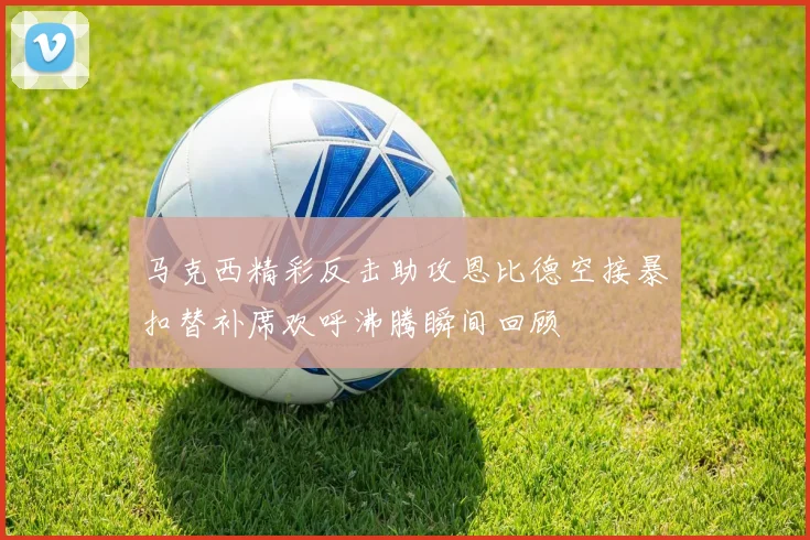 马克西精彩反击助攻恩比德空接暴扣替补席欢呼沸腾瞬间回顾