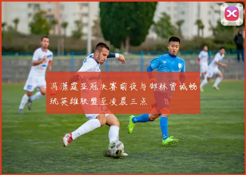 冯潇霆亚冠决赛前夜与郜林曾诚畅玩英雄联盟至凌晨三点