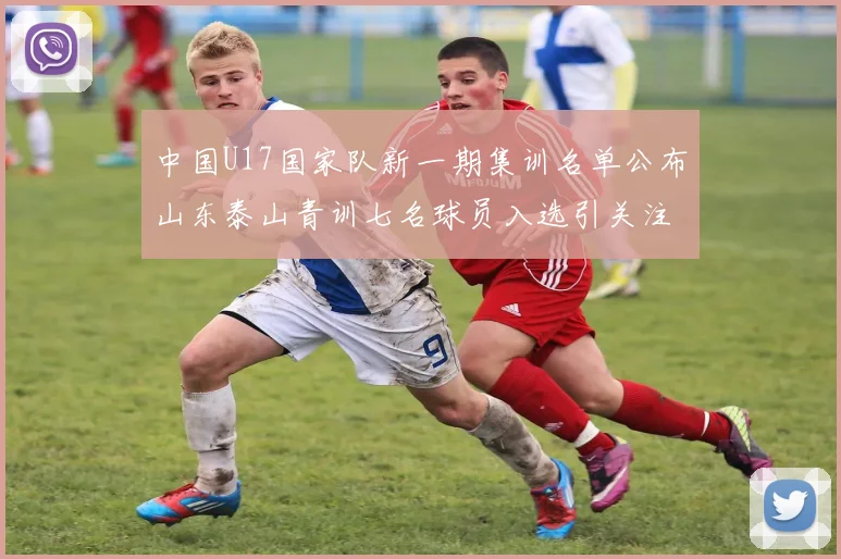 中国U17国家队新一期集训名单公布山东泰山青训七名球员入选引关注