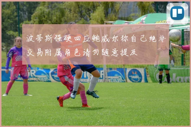 波蒂斯强硬回应鲍威尔称自己绝非交易附属角色请勿随意提及