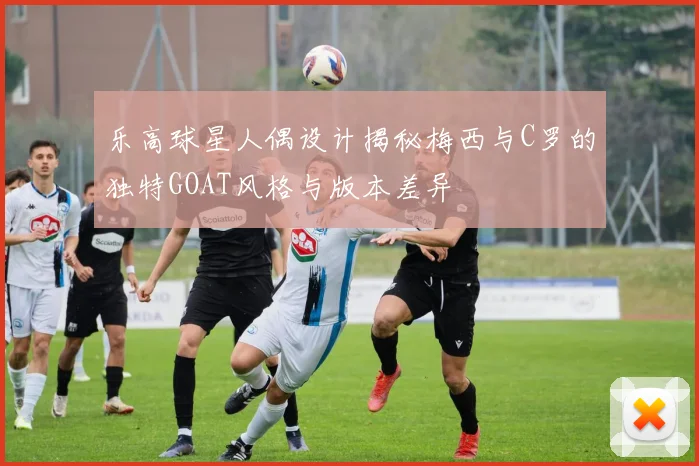 乐高球星人偶设计揭秘梅西与C罗的独特GOAT风格与版本差异