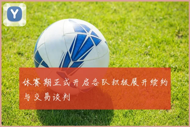 休赛期正式开启各队积极展开续约与交易谈判