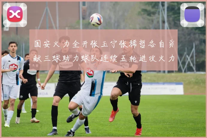 国安火力全开张玉宁张稀哲各自贡献三球助力球队连续五轮进攻火力猛增