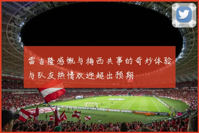 雷吉隆感慨与梅西共事的奇妙体验与队友热情欢迎超出预期