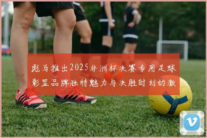彪马推出2025非洲杯决赛专用足球彰显品牌独特魅力与决胜时刻的激情