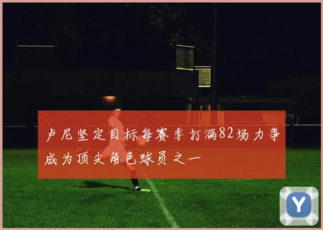 卢尼坚定目标每赛季打满82场力争成为顶尖角色球员之一