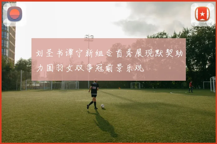 刘圣书谭宁新组合首秀展现默契助力国羽女双争冠前景乐观