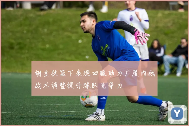 胡金秋篮下表现回暖助力广厦内线战术调整提升球队竞争力